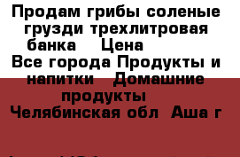 Продам грибы соленые грузди трехлитровая банка  › Цена ­ 1 300 - Все города Продукты и напитки » Домашние продукты   . Челябинская обл.,Аша г.